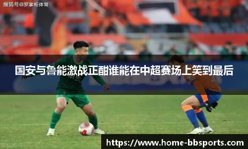 国安与鲁能激战正酣谁能在中超赛场上笑到最后